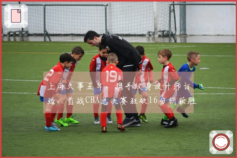 上海久事五年，携手纹身设计师订婚，首战CBA总决赛狂砍16分斩获胜利
