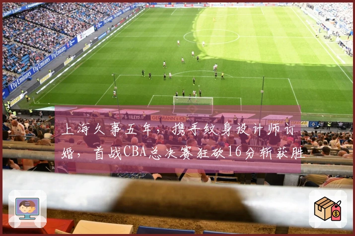 上海久事五年，携手纹身设计师订婚，首战CBA总决赛狂砍16分斩获胜利